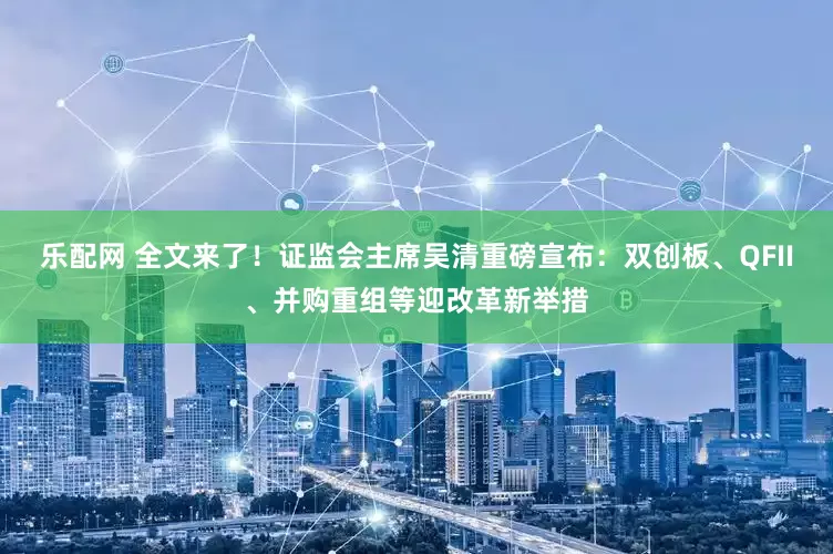 乐配网 全文来了！证监会主席吴清重磅宣布：双创板、QFII、并购重组等迎改革新举措