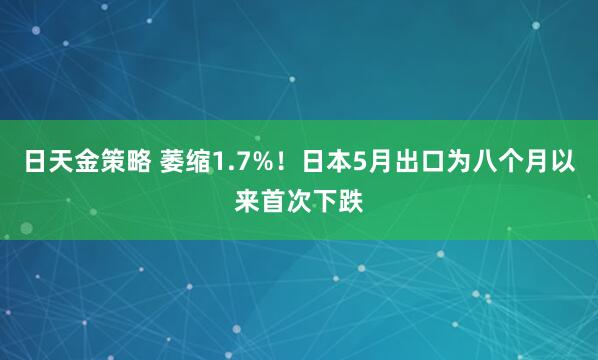 日天金策略 萎缩1.7%！日本5月出口为八个月以来首次下跌