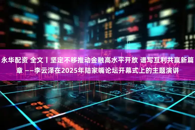 永华配资 全文丨坚定不移推动金融高水平开放 谱写互利共赢新篇章 ——李云泽在2025年陆家嘴论坛开幕式上的主题演讲