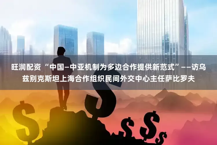 旺润配资 “中国—中亚机制为多边合作提供新范式”——访乌兹别克斯坦上海合作组织民间外交中心主任萨比罗夫
