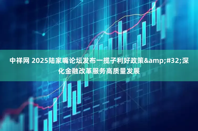 中祥网 2025陆家嘴论坛发布一揽子利好政策&#32;深化金融改革服务高质量发展