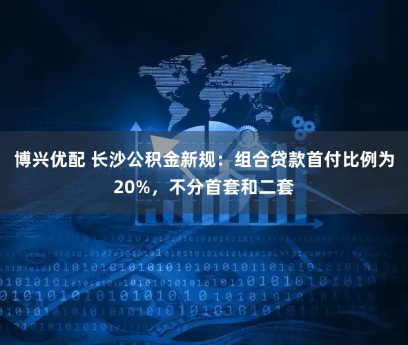 博兴优配 长沙公积金新规：组合贷款首付比例为20%，不分首套和二套