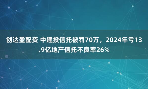 创达盈配资 中建投信托被罚70万，2024年亏13.9亿地产信托不良率26%