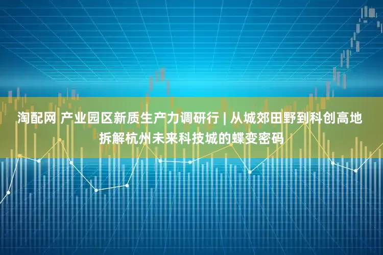 淘配网 产业园区新质生产力调研行 | 从城郊田野到科创高地 拆解杭州未来科技城的蝶变密码