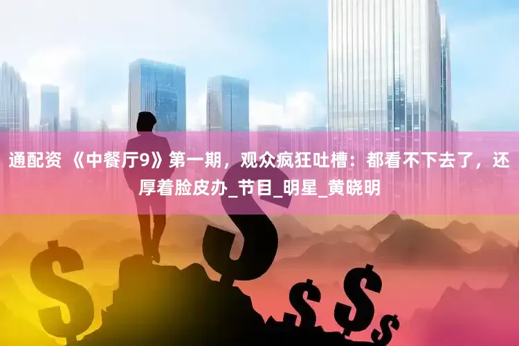 通配资 《中餐厅9》第一期，观众疯狂吐槽：都看不下去了，还厚着脸皮办_节目_明星_黄晓明