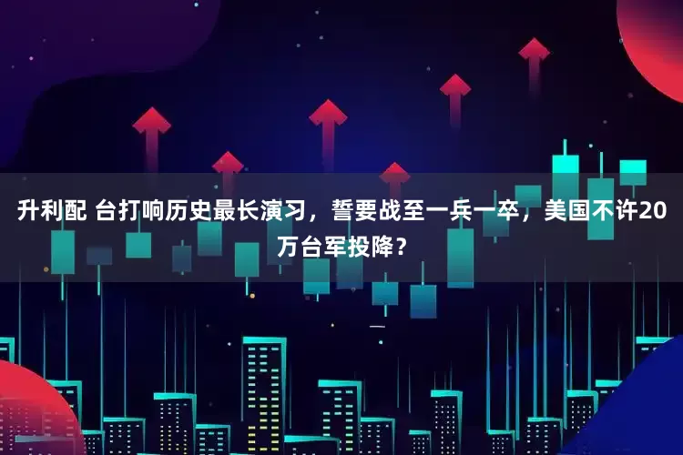 升利配 台打响历史最长演习，誓要战至一兵一卒，美国不许20万台军投降？