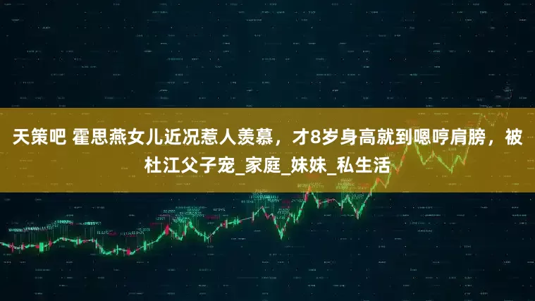 天策吧 霍思燕女儿近况惹人羡慕，才8岁身高就到嗯哼肩膀，被杜江父子宠_家庭_妹妹_私生活