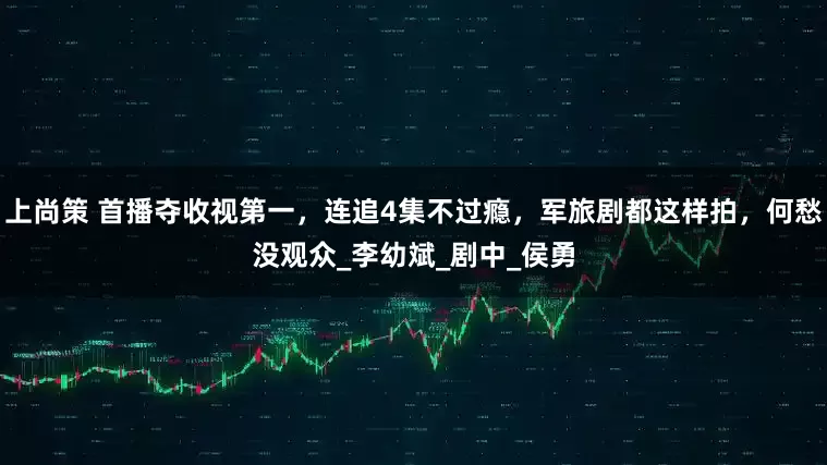上尚策 首播夺收视第一，连追4集不过瘾，军旅剧都这样拍，何愁没观众_李幼斌_剧中_侯勇