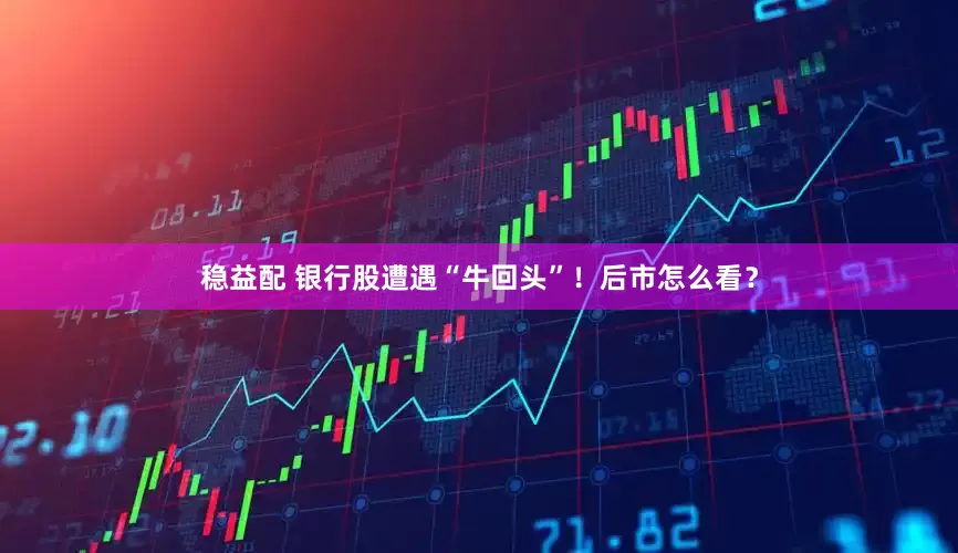 稳益配 银行股遭遇“牛回头”！后市怎么看？