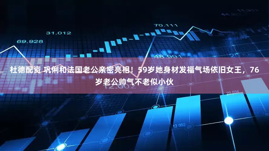 杜德配资 巩俐和法国老公亲密亮相！59岁她身材发福气场依旧女王，76岁老公帅气不老似小伙