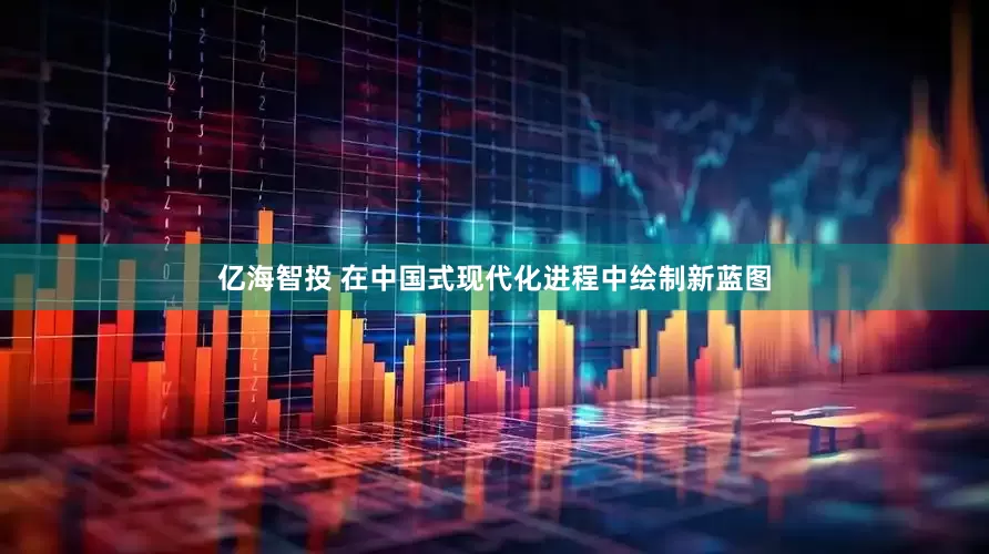 亿海智投 在中国式现代化进程中绘制新蓝图
