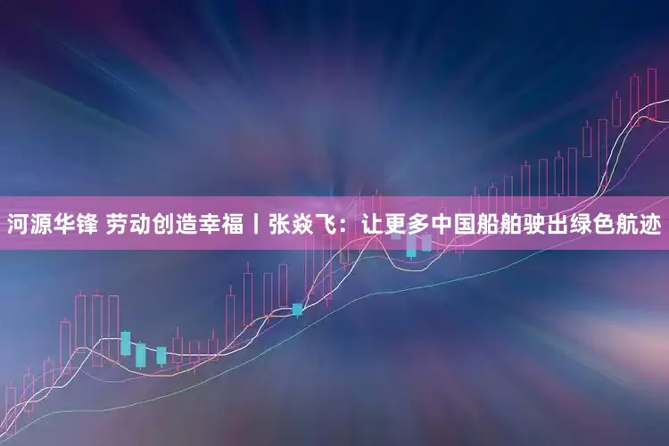 河源华锋 劳动创造幸福丨张焱飞：让更多中国船舶驶出绿色航迹