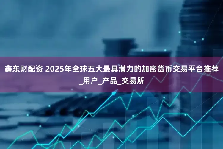鑫东财配资 2025年全球五大最具潜力的加密货币交易平台推荐_用户_产品_交易所
