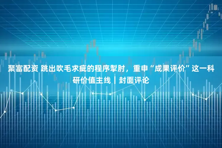 聚富配资 跳出吹毛求疵的程序掣肘，重申“成果评价”这一科研价值主线｜封面评论