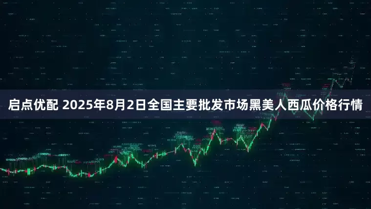 启点优配 2025年8月2日全国主要批发市场黑美人西瓜价格行情