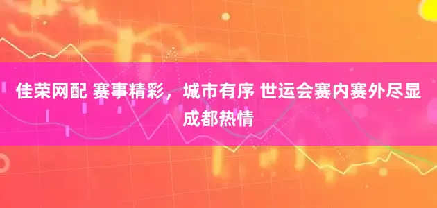 佳荣网配 赛事精彩，城市有序 世运会赛内赛外尽显成都热情