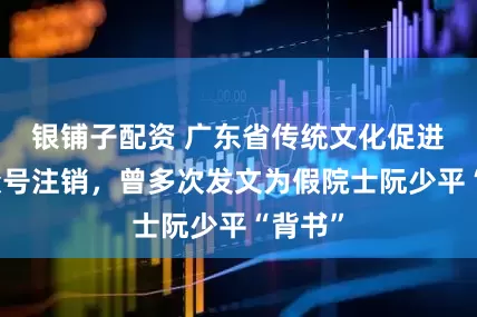 银铺子配资 广东省传统文化促进会公众号注销，曾多次发文为假院士阮少平“背书”