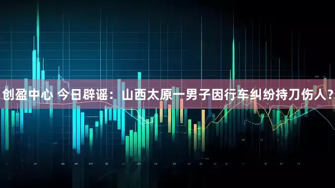 创盈中心 今日辟谣：山西太原一男子因行车纠纷持刀伤人？