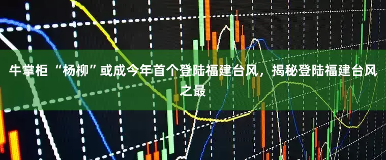 牛掌柜 “杨柳”或成今年首个登陆福建台风，揭秘登陆福建台风之最