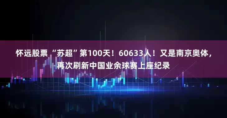 怀远股票 “苏超”第100天！60633人！又是南京奥体，再次刷新中国业余球赛上座纪录