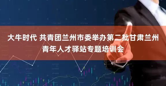 大牛时代 共青团兰州市委举办第二批甘肃兰州青年人才驿站专题培训会
