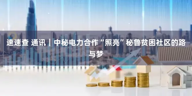 速速查 通讯｜中秘电力合作“照亮”秘鲁贫困社区的路与梦