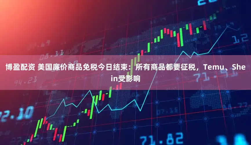 博盈配资 美国廉价商品免税今日结束：所有商品都要征税，Temu、Shein受影响