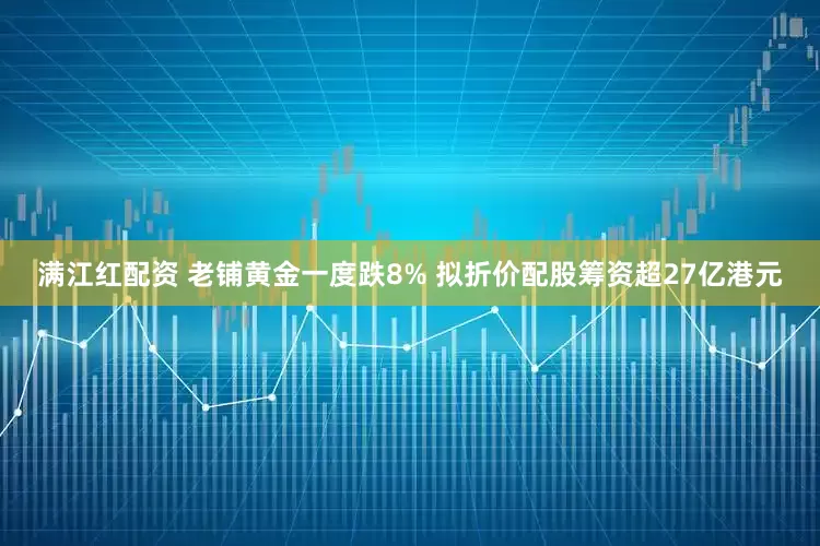 满江红配资 老铺黄金一度跌8% 拟折价配股筹资超27亿港元