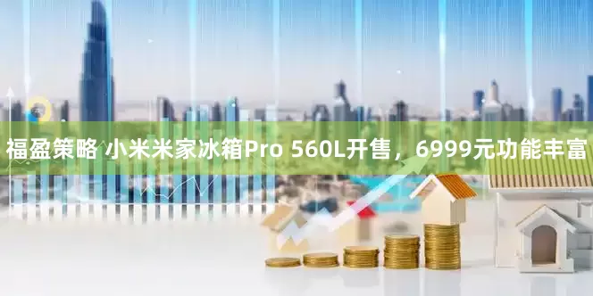 福盈策略 小米米家冰箱Pro 560L开售，6999元功能丰富