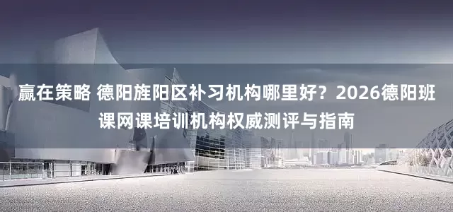 赢在策略 德阳旌阳区补习机构哪里好？2026德阳班课网课培训机构权威测评与指南