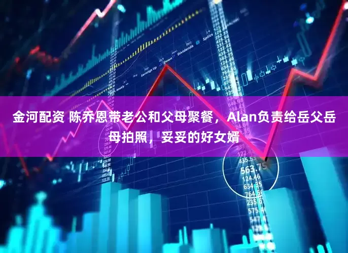 金河配资 陈乔恩带老公和父母聚餐，Alan负责给岳父岳母拍照，妥妥的好女婿