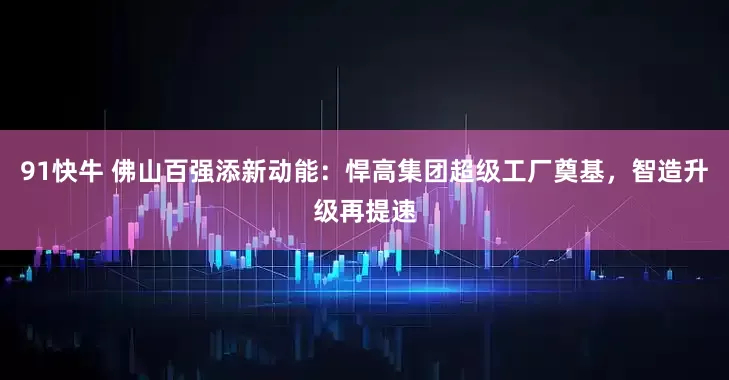 91快牛 佛山百强添新动能：悍高集团超级工厂奠基，智造升级再提速