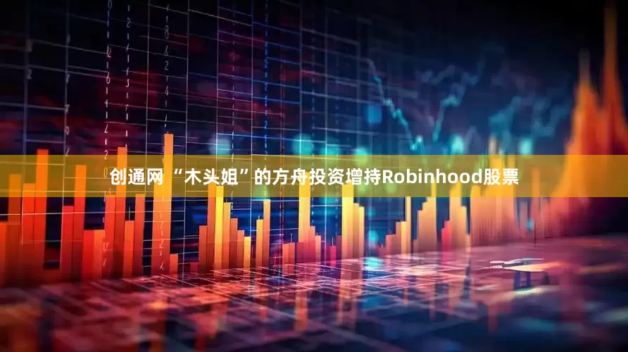 创通网 “木头姐”的方舟投资增持Robinhood股票